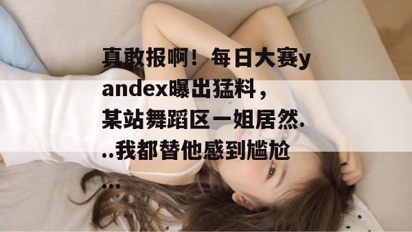 真敢报啊!每日大赛yandex曝出猛料,某站舞蹈区一姐居然...我都替他感到尴尬...