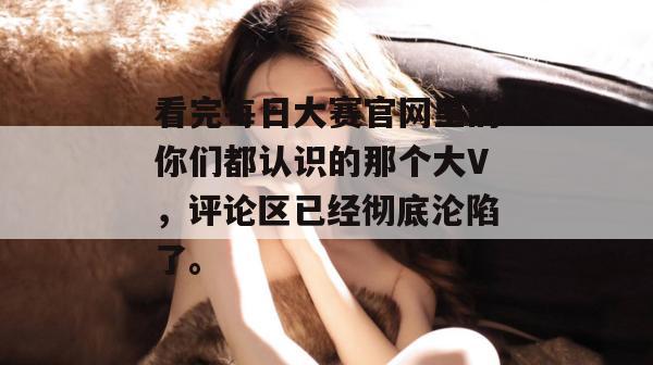 看完每日大赛官网里的你们都认识的那个大V，评论区已经彻底沦陷了。