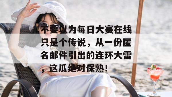 不要以为每日大赛在线只是个传说,从一份匿名邮件引出的连环大雷,这瓜绝对保熟!