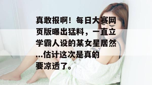 真敢报啊!每日大赛网页版曝出猛料,一直立学霸人设的某女星居然...估计这次是真的要凉透了。