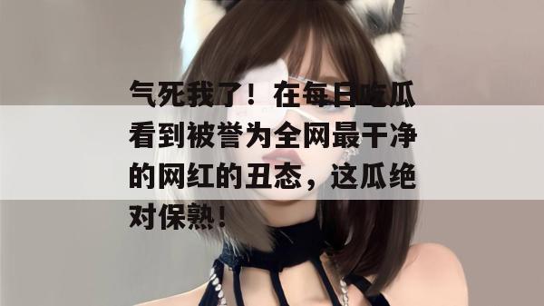 气死我了!在每日吃瓜看到被誉为全网最干净的网红的丑态,这瓜绝对保熟!