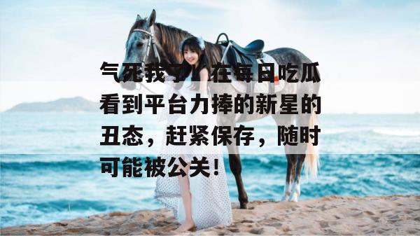 气死我了！在每日吃瓜看到平台力捧的新星的丑态，赶紧保存，随时可能被公关！