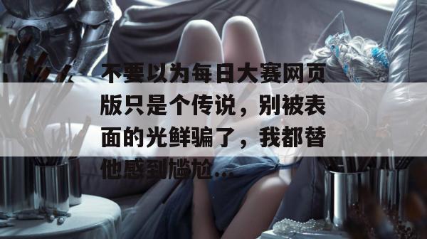 不要以为每日大赛网页版只是个传说,别被表面的光鲜骗了,我都替他感到尴尬...