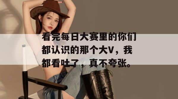 看完每日大赛里的你们都认识的那个大V，我都看吐了，真不夸张。