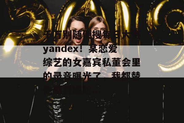 千万别随便搜每日大赛yandex！某恋爱综艺的女嘉宾私董会里的录音曝光了，我都替他感到尴尬...