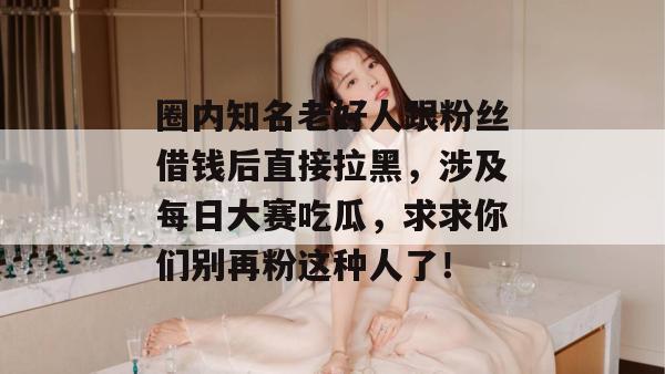 圈内知名老好人跟粉丝借钱后直接拉黑，涉及每日大赛吃瓜，求求你们别再粉这种人了！