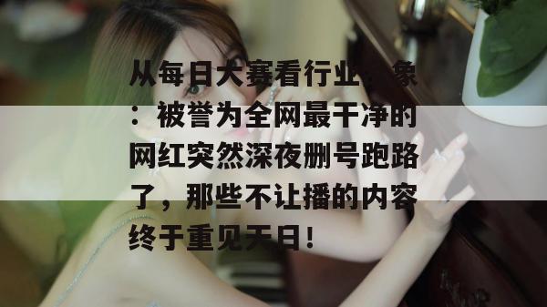 从每日大赛看行业乱象:被誉为全网最干净的网红突然深夜删号跑路了,那些不让播的内容终于重见天日! 从每日大赛看行业乱象:被誉为全网最干净的网红突然深夜删号跑路了,那些不让播的内容终于重见天日!