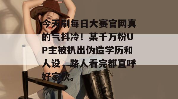 今天刷每日大赛官网真的气抖冷！某千万粉UP主被扒出伪造学历和人设，路人看完都直呼好家伙。