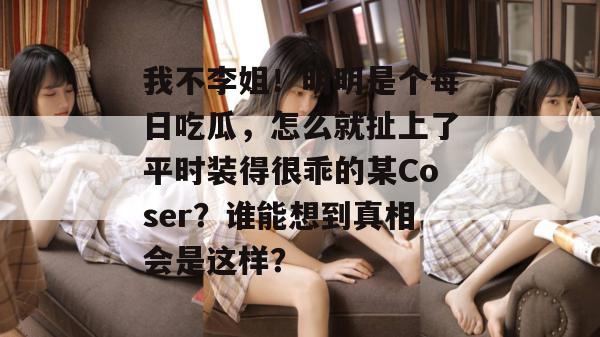 我不李姐！明明是个每日吃瓜，怎么就扯上了平时装得很乖的某Coser？谁能想到真相会是这样？