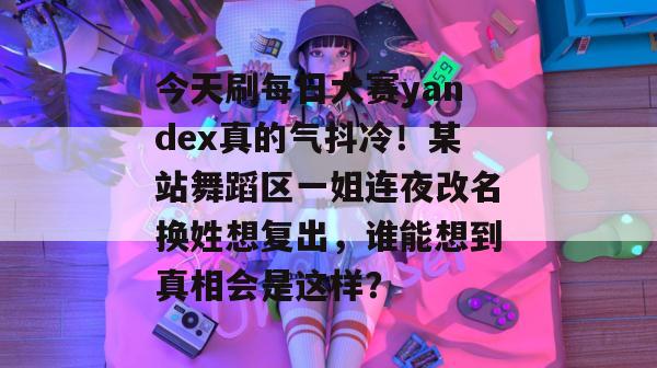 今天刷每日大赛yandex真的气抖冷!某站舞蹈区一姐连夜改名换姓想复出,谁能想到真相会是这样? 今天刷每日大赛yandex真的气抖冷!某站舞蹈区一姐连夜改名换姓想复出,谁能想到真相会是这样?