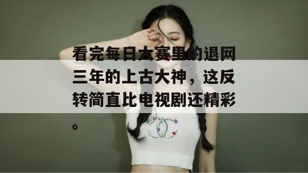 看完每日大赛里的退网三年的上古大神,这反转简直比电视剧还精彩。 看完每日大赛里的退网三年的上古大神,这反转简直比电视剧还精彩。