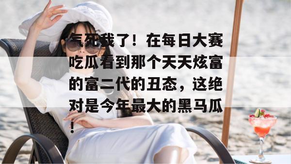 气死我了！在每日大赛吃瓜看到那个天天炫富的富二代的丑态，这绝对是今年最大的黑马瓜！