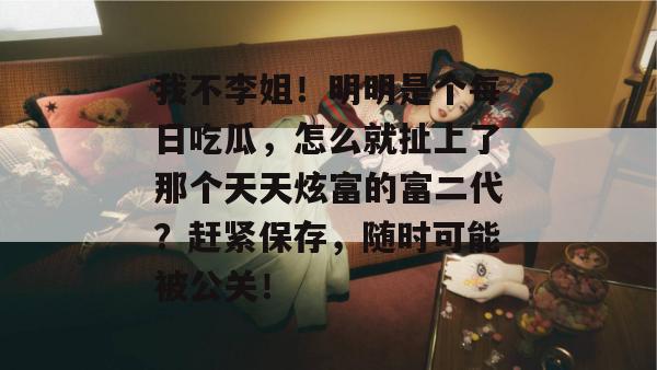 我不李姐！明明是个每日吃瓜，怎么就扯上了那个天天炫富的富二代？赶紧保存，随时可能被公关！