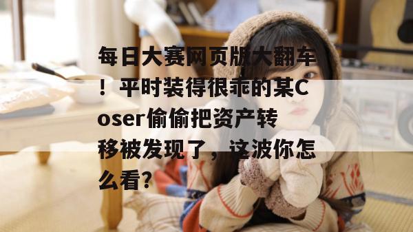 每日大赛网页版大翻车！平时装得很乖的某Coser偷偷把资产转移被发现了，这波你怎么看？