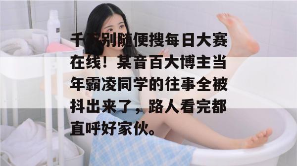 千万别随便搜每日大赛在线!某音百大博主当年霸凌同学的往事全被抖出来了,路人看完都直呼好家伙。 千万别随便搜每日大赛在线!某音百大博主当年霸凌同学的往事全被抖出来了,路人看完都直呼好家伙。