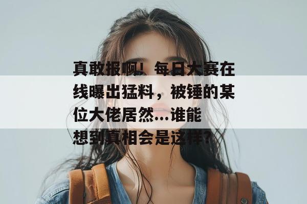 真敢报啊！每日大赛在线曝出猛料，被锤的某位大佬居然...谁能想到真相会是这样？