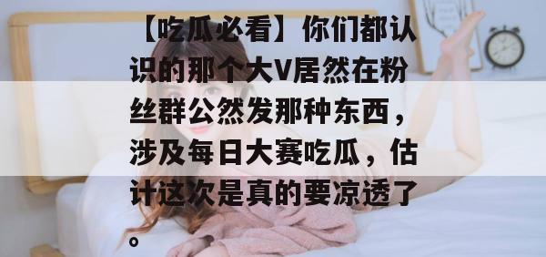 【吃瓜必看】你们都认识的那个大V居然在粉丝群公然发那种东西，涉及每日大赛吃瓜，估计这次是真的要凉透了。