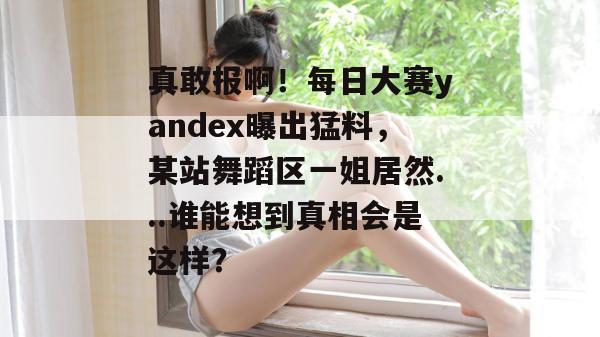 真敢报啊！每日大赛yandex曝出猛料，某站舞蹈区一姐居然...谁能想到真相会是这样？