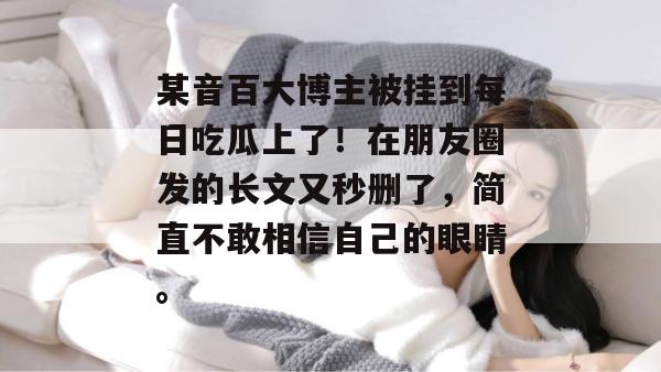 某音百大博主被挂到每日吃瓜上了！在朋友圈发的长文又秒删了，简直不敢相信自己的眼睛。