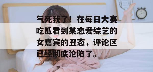 气死我了！在每日大赛吃瓜看到某恋爱综艺的女嘉宾的丑态，评论区已经彻底沦陷了。