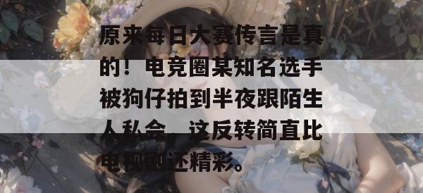 原来每日大赛传言是真的!电竞圈某知名选手被狗仔拍到半夜跟陌生人私会,这反转简直比电视剧还精彩。 原来每日大赛传言是真的!电竞圈某知名选手被狗仔拍到半夜跟陌生人私会,这反转简直比电视剧还精彩。