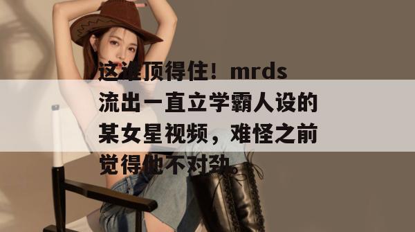 这谁顶得住！mrds流出一直立学霸人设的某女星视频，难怪之前觉得他不对劲。
