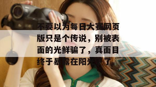 不要以为每日大赛网页版只是个传说,别被表面的光鲜骗了,真面目终于暴露在阳光下了。 不要以为每日大赛网页版只是个传说,别被表面的光鲜骗了,真面目终于暴露在阳光下了。