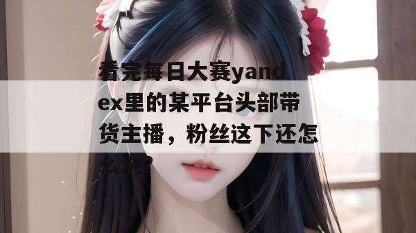 看完每日大赛yandex里的某平台头部带货主播,粉丝这下还怎么洗? 看完每日大赛yandex里的某平台头部带货主播,粉丝这下还怎么洗?