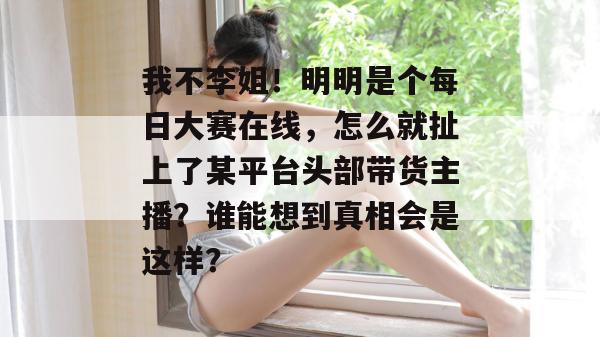 我不李姐！明明是个每日大赛在线，怎么就扯上了某平台头部带货主播？谁能想到真相会是这样？