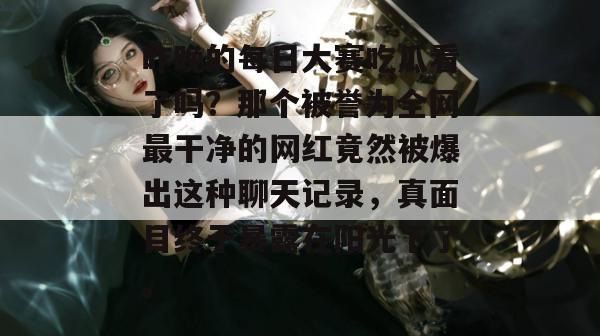 昨晚的每日大赛吃瓜看了吗？那个被誉为全网最干净的网红竟然被爆出这种聊天记录，真面目终于暴露在阳光下了。