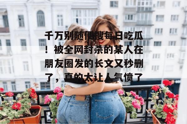 千万别随便搜每日吃瓜！被全网封杀的某人在朋友圈发的长文又秒删了，真的太让人气愤了...