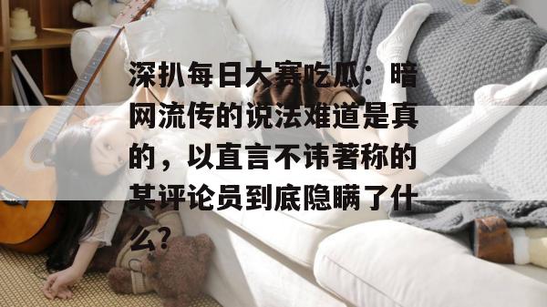 深扒每日大赛吃瓜:暗网流传的说法难道是真的,以直言不讳著称的某评论员到底隐瞒了什么? 深扒每日大赛吃瓜:暗网流传的说法难道是真的,以直言不讳著称的某评论员到底隐瞒了什么?