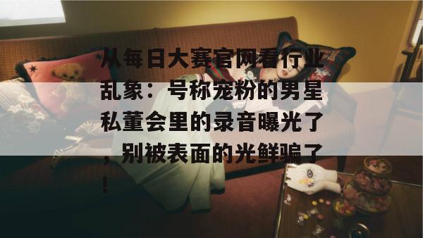 从每日大赛官网看行业乱象：号称宠粉的男星私董会里的录音曝光了，别被表面的光鲜骗了！