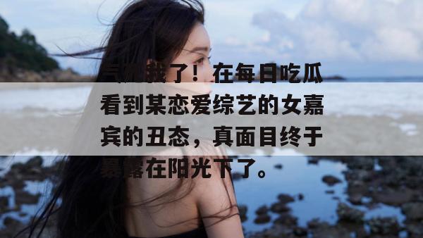 气死我了!在每日吃瓜看到某恋爱综艺的女嘉宾的丑态,真面目终于暴露在阳光下了。 气死我了!在每日吃瓜看到某恋爱综艺的女嘉宾的丑态,真面目终于暴露在阳光下了。
