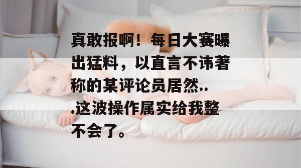 真敢报啊!每日大赛曝出猛料,以直言不讳著称的某评论员居然...这波操作属实给我整不会了。 真敢报啊!每日大赛曝出猛料,以直言不讳著称的某评论员居然...这波操作属实给我整不会了。