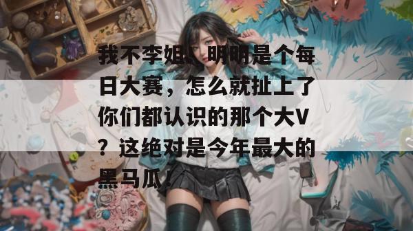 我不李姐！明明是个每日大赛，怎么就扯上了你们都认识的那个大V？这绝对是今年最大的黑马瓜！