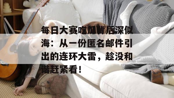每日大赛吃瓜背后深似海:从一份匿名邮件引出的连环大雷,趁没和谐赶紧看! 每日大赛吃瓜背后深似海:从一份匿名邮件引出的连环大雷,趁没和谐赶紧看!