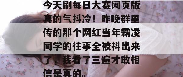今天刷每日大赛网页版真的气抖冷!昨晚群里传的那个网红当年霸凌同学的往事全被抖出来了,我看了三遍才敢相信是真的。 今天刷每日大赛网页版真的气抖冷!昨晚群里传的那个网红当年霸凌同学的往事全被抖出来了,我看了三遍才敢相信是真的。