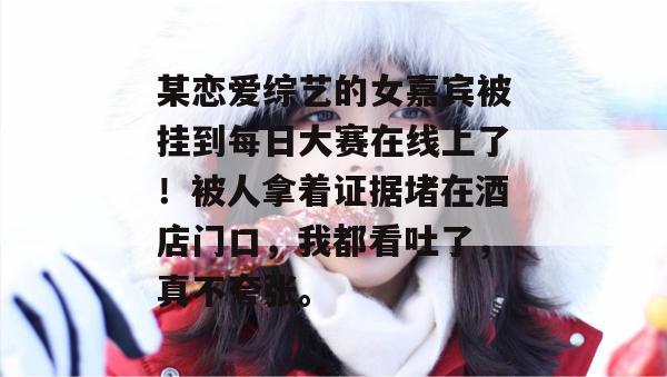 某恋爱综艺的女嘉宾被挂到每日大赛在线上了!被人拿着证据堵在酒店门口,我都看吐了,真不夸张。 某恋爱综艺的女嘉宾被挂到每日大赛在线上了!被人拿着证据堵在酒店门口,我都看吐了,真不夸张。