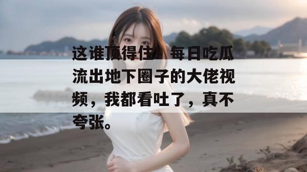 这谁顶得住!每日吃瓜流出地下圈子的大佬视频,我都看吐了,真不夸张。 这谁顶得住!每日吃瓜流出地下圈子的大佬视频,我都看吐了,真不夸张。