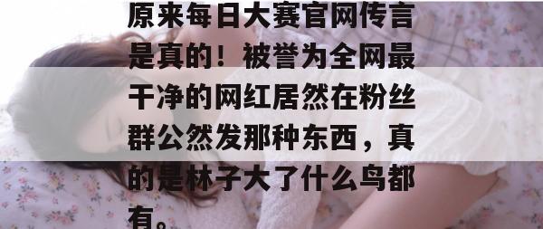 原来每日大赛官网传言是真的！被誉为全网最干净的网红居然在粉丝群公然发那种东西，真的是林子大了什么鸟都有。