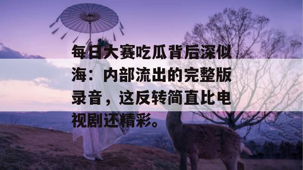 每日大赛吃瓜背后深似海：内部流出的完整版录音，这反转简直比电视剧还精彩。