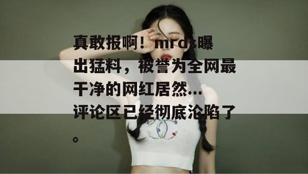 真敢报啊!mrds曝出猛料,被誉为全网最干净的网红居然...评论区已经彻底沦陷了。