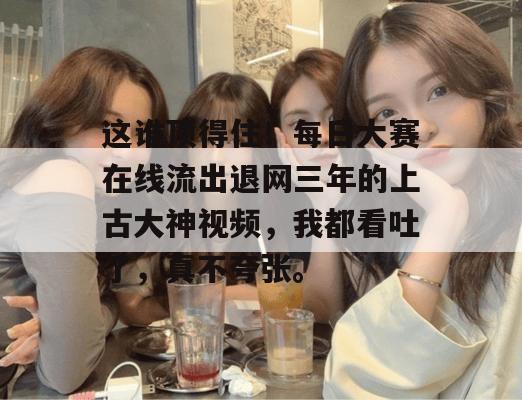 这谁顶得住！每日大赛在线流出退网三年的上古大神视频，我都看吐了，真不夸张。